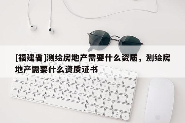 [福建省]測繪房地產(chǎn)需要什么資質(zhì)，測繪房地產(chǎn)需要什么資質(zhì)證書