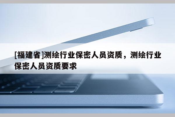 [福建省]測(cè)繪行業(yè)保密人員資質(zhì)，測(cè)繪行業(yè)保密人員資質(zhì)要求
