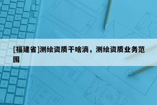 [福建省]測(cè)繪資質(zhì)干啥滴，測(cè)繪資質(zhì)業(yè)務(wù)范圍