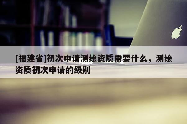 [福建省]初次申請(qǐng)測(cè)繪資質(zhì)需要什么，測(cè)繪資質(zhì)初次申請(qǐng)的級(jí)別