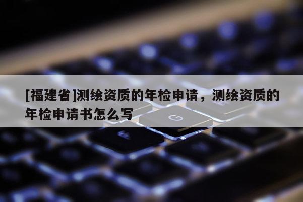 [福建省]測(cè)繪資質(zhì)的年檢申請(qǐng)，測(cè)繪資質(zhì)的年檢申請(qǐng)書(shū)怎么寫(xiě)