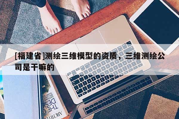 [福建省]測繪三維模型的資質(zhì)，三維測繪公司是干嘛的