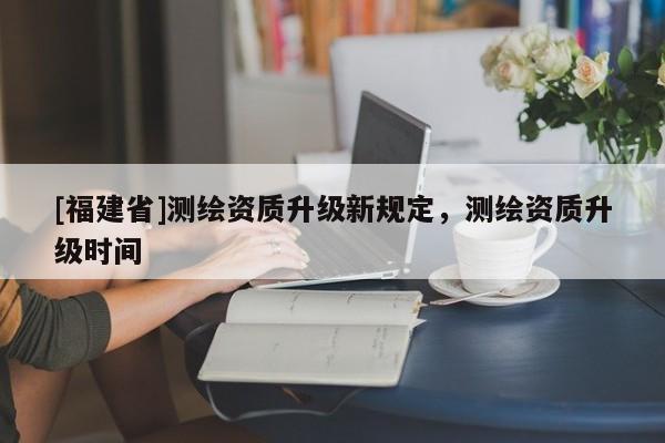 [福建省]測(cè)繪資質(zhì)升級(jí)新規(guī)定，測(cè)繪資質(zhì)升級(jí)時(shí)間