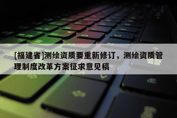 [福建省]測(cè)繪資質(zhì)要重新修訂，測(cè)繪資質(zhì)管理制度改革方案征求意見(jiàn)稿