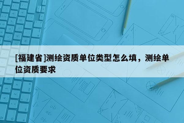 [福建省]測繪資質(zhì)單位類型怎么填，測繪單位資質(zhì)要求