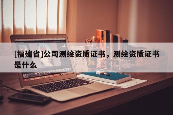 [福建省]公司測繪資質證書，測繪資質證書是什么