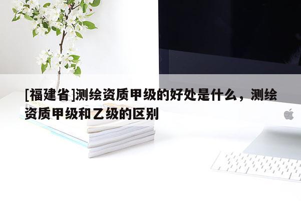 [福建省]測繪資質(zhì)甲級的好處是什么，測繪資質(zhì)甲級和乙級的區(qū)別