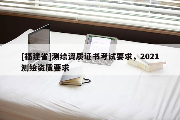 [福建省]測(cè)繪資質(zhì)證書考試要求，2021測(cè)繪資質(zhì)要求