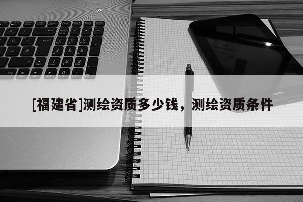 [福建省]測(cè)繪資質(zhì)多少錢，測(cè)繪資質(zhì)條件