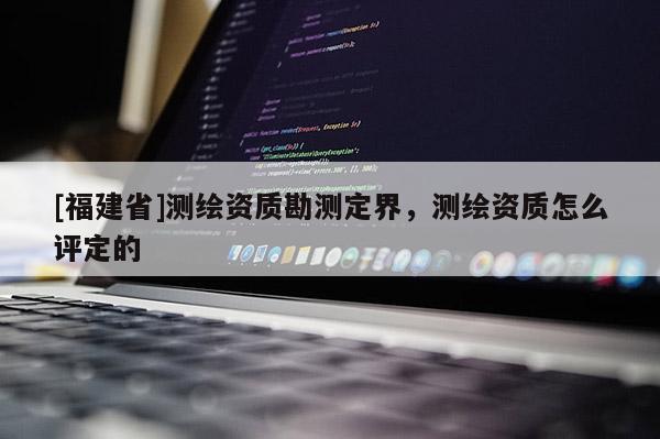 [福建省]測(cè)繪資質(zhì)勘測(cè)定界，測(cè)繪資質(zhì)怎么評(píng)定的
