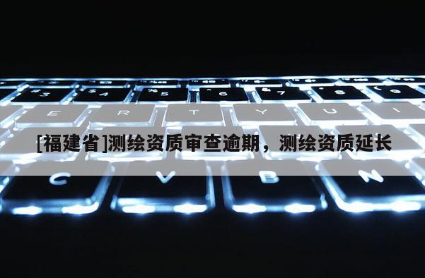 [福建省]測繪資質(zhì)審查逾期，測繪資質(zhì)延長