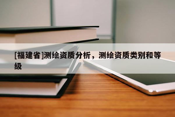 [福建省]測(cè)繪資質(zhì)分析，測(cè)繪資質(zhì)類別和等級(jí)