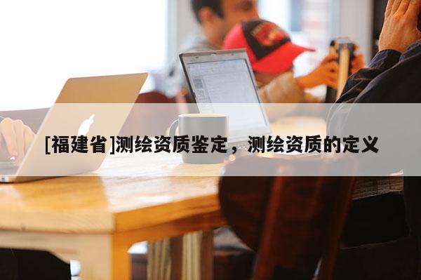 [福建省]測(cè)繪資質(zhì)鑒定，測(cè)繪資質(zhì)的定義