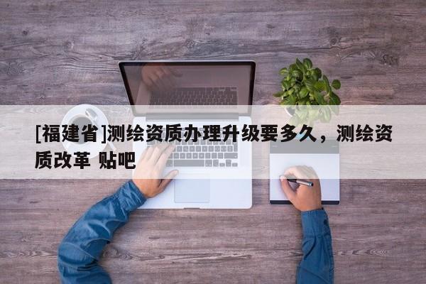 [福建省]測(cè)繪資質(zhì)辦理升級(jí)要多久，測(cè)繪資質(zhì)改革 貼吧