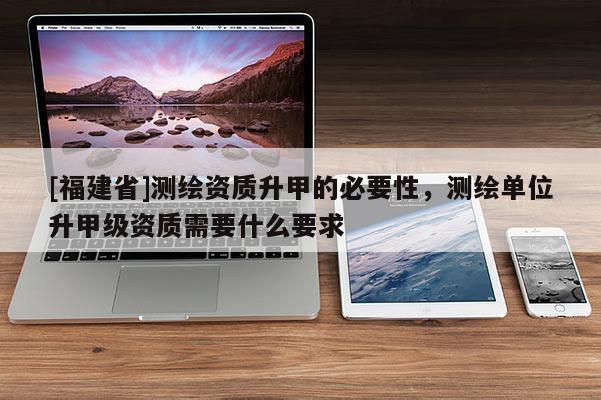[福建省]測繪資質(zhì)升甲的必要性，測繪單位升甲級資質(zhì)需要什么要求