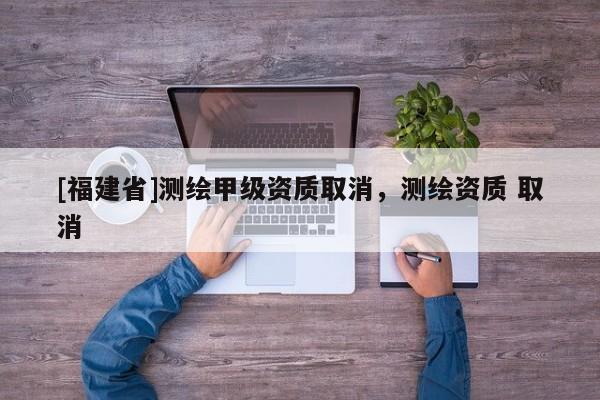 [福建省]測繪甲級資質(zhì)取消，測繪資質(zhì) 取消