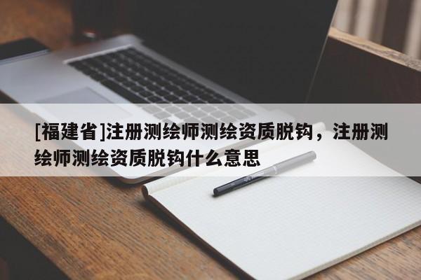 [福建省]注冊(cè)測(cè)繪師測(cè)繪資質(zhì)脫鉤，注冊(cè)測(cè)繪師測(cè)繪資質(zhì)脫鉤什么意思