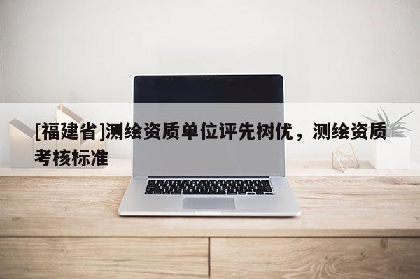 [福建省]測繪資質單位評先樹優(yōu)，測繪資質考核標準