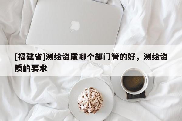 [福建省]測(cè)繪資質(zhì)哪個(gè)部門管的好，測(cè)繪資質(zhì)的要求