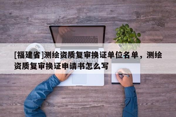 [福建省]測繪資質復審換證單位名單，測繪資質復審換證申請書怎么寫