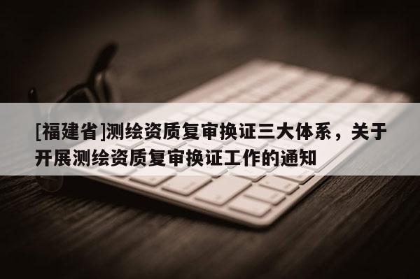 [福建省]測繪資質(zhì)復(fù)審換證三大體系，關(guān)于開展測繪資質(zhì)復(fù)審換證工作的通知