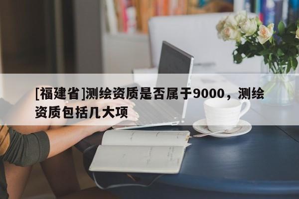 [福建省]測(cè)繪資質(zhì)是否屬于9000，測(cè)繪資質(zhì)包括幾大項(xiàng)