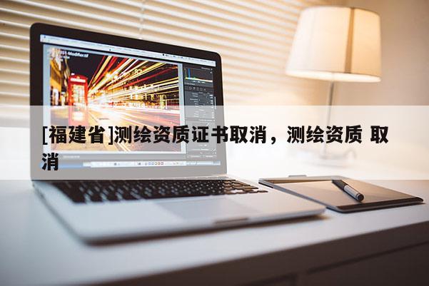 [福建省]測繪資質證書取消，測繪資質 取消