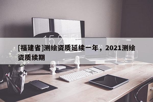 [福建省]測(cè)繪資質(zhì)延續(xù)一年，2021測(cè)繪資質(zhì)續(xù)期