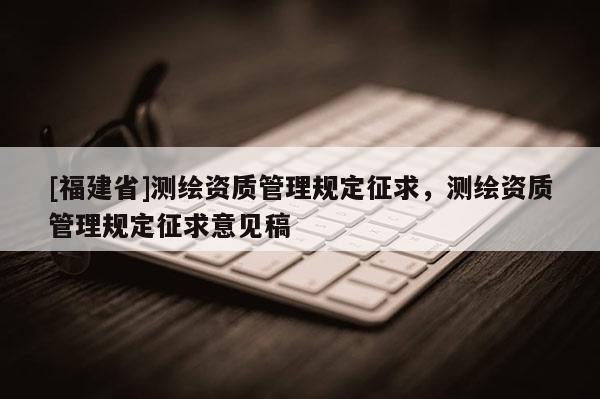 [福建省]測(cè)繪資質(zhì)管理規(guī)定征求，測(cè)繪資質(zhì)管理規(guī)定征求意見稿