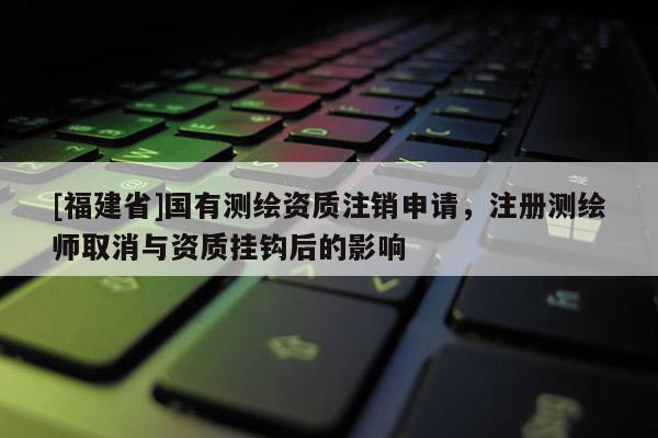 [福建省]國(guó)有測(cè)繪資質(zhì)注銷申請(qǐng)，注冊(cè)測(cè)繪師取消與資質(zhì)掛鉤后的影響