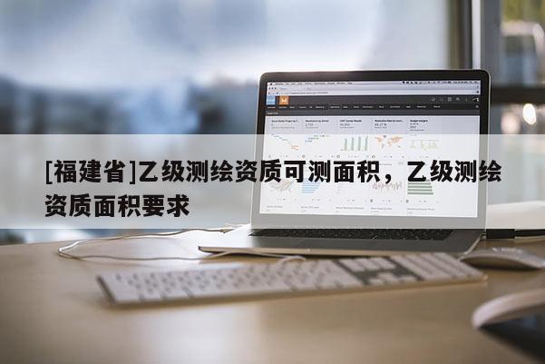 [福建省]乙級(jí)測(cè)繪資質(zhì)可測(cè)面積，乙級(jí)測(cè)繪資質(zhì)面積要求