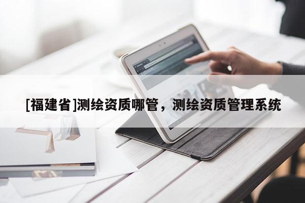 [福建省]測繪資質(zhì)哪管，測繪資質(zhì)管理系統(tǒng)