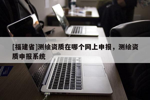 [福建省]測繪資質在哪個網上申報，測繪資質申報系統(tǒng)
