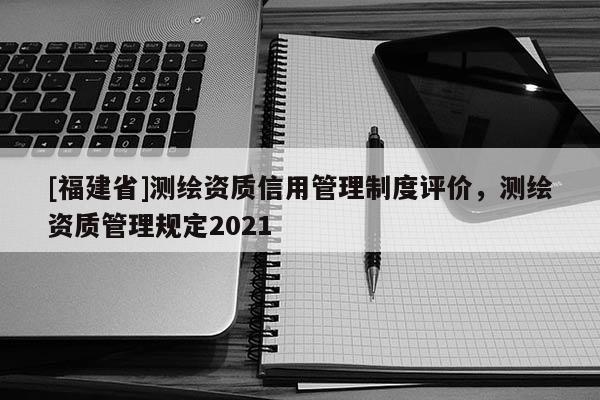[福建省]測(cè)繪資質(zhì)信用管理制度評(píng)價(jià)，測(cè)繪資質(zhì)管理規(guī)定2021
