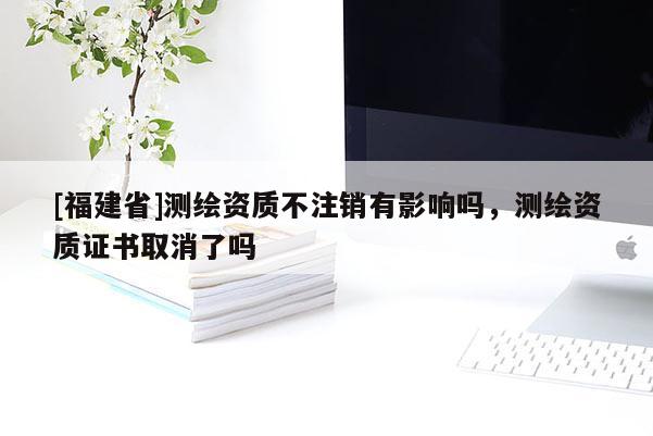[福建省]測繪資質(zhì)不注銷有影響嗎，測繪資質(zhì)證書取消了嗎