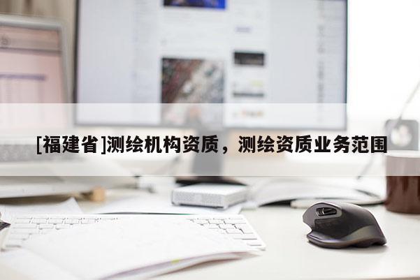 [福建省]測繪機(jī)構(gòu)資質(zhì)，測繪資質(zhì)業(yè)務(wù)范圍