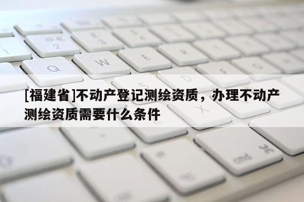[福建省]不動產(chǎn)登記測繪資質(zhì)，辦理不動產(chǎn)測繪資質(zhì)需要什么條件