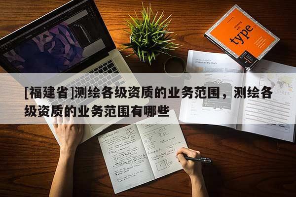 [福建省]測(cè)繪各級(jí)資質(zhì)的業(yè)務(wù)范圍，測(cè)繪各級(jí)資質(zhì)的業(yè)務(wù)范圍有哪些