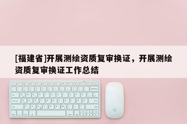 [福建省]開展測繪資質(zhì)復(fù)審換證，開展測繪資質(zhì)復(fù)審換證工作總結(jié)