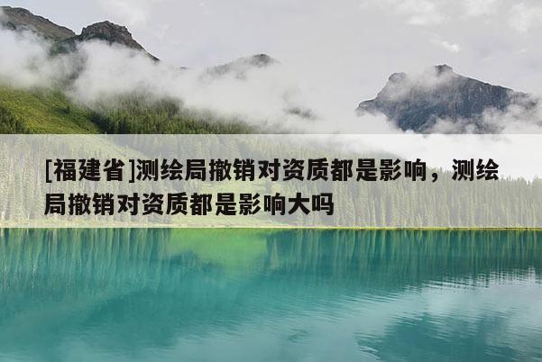 [福建省]測繪局撤銷對資質(zhì)都是影響，測繪局撤銷對資質(zhì)都是影響大嗎