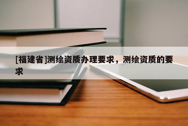 [福建省]測繪資質(zhì)辦理要求，測繪資質(zhì)的要求