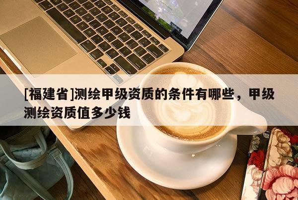 [福建省]測(cè)繪甲級(jí)資質(zhì)的條件有哪些，甲級(jí)測(cè)繪資質(zhì)值多少錢