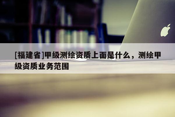 [福建省]甲級測繪資質(zhì)上面是什么，測繪甲級資質(zhì)業(yè)務(wù)范圍