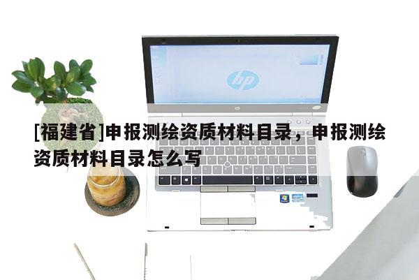 [福建省]申報測繪資質(zhì)材料目錄，申報測繪資質(zhì)材料目錄怎么寫