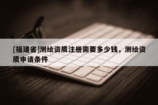 [福建省]測繪資質(zhì)注冊需要多少錢，測繪資質(zhì)申請條件