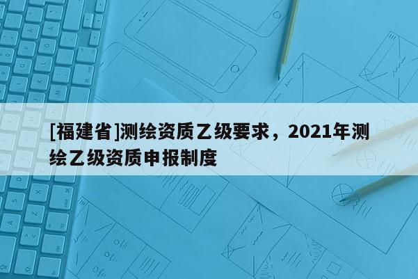 [福建省]測繪資質乙級要求，2021年測繪乙級資質申報制度