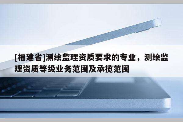 [福建省]測(cè)繪監(jiān)理資質(zhì)要求的專業(yè)，測(cè)繪監(jiān)理資質(zhì)等級(jí)業(yè)務(wù)范圍及承攬范圍