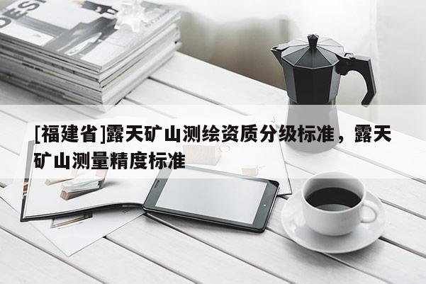 [福建省]露天礦山測(cè)繪資質(zhì)分級(jí)標(biāo)準(zhǔn)，露天礦山測(cè)量精度標(biāo)準(zhǔn)