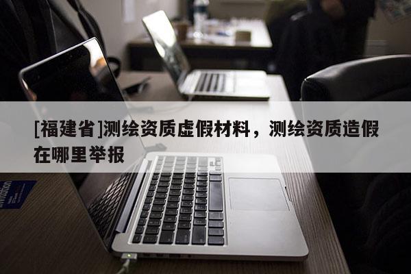 [福建省]測繪資質(zhì)虛假材料，測繪資質(zhì)造假在哪里舉報(bào)