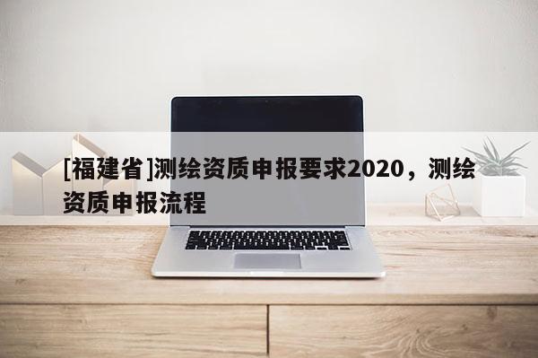 [福建省]測繪資質(zhì)申報要求2020，測繪資質(zhì)申報流程